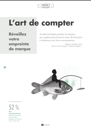 32
CHAPITRE 3
LES
MARQUES QUI COMPTENT
L’art de compter
Au-delà du bénéfice produit, les marques
qui comptent parviennent à nouer des liens forts
et chaleureux avec leurs consommateurs.
Réflexion de Jérémie Abric,
Directeur de la stratégie de l’agence Dagobert…
52 %des
consommateurs
déclarent consommer
leurs marques
préférées car elles les
font se sentir bien.
Réveillez
votre
empreinte
de marque
01_RAPPORT OK.indd 3201_RAPPORT OK.indd 32 10/10/14 16:2910/10/14 16:29
 