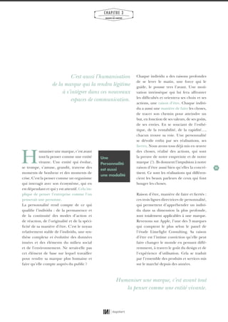 33
CHAPITRE 3
LES
MARQUES QUI COMPTENT
H
umaniser une marque, c’est avant
tout la penser comme une entité
vivante. Une entité qui évolue,
se trompe, s’amuse, grandit, traverse des
moments de bonheur et des moments de
crise. C’est la penser comme un organisme
qui interagit avec son écosystème, qui en
est dépendant et qui y est attentif. Cela im-
plique de penser l’entreprise comme l’on
penserait une personne.
La personnalité rend compte de ce qui
qualifie l’individu : de la permanence et
de la continuité des modes d’action et
de réaction, de l’originalité et de la spéci-
ficité de sa manière d’être. C’est le noyau
relativement stable de l’individu, une syn-
thèse complexe et évolutive des données
innées et des éléments du milieu social
et de l’environnement. Ne serait-elle pas
cet élément de base sur lequel travailler
pour rendre sa marque plus humaine et
faire qu’elle compte auprès du public ?
Chaque individu a des raisons profondes
de se lever le matin, une force qui le
guide, le pousse vers l’avant. Une moti-
vation intrinsèque qui lui fera affronter
les difficultés et orientera ses choix et ses
actions, une raison d’être. Chaque indivi-
du a aussi une manière de faire les choses,
de tracer son chemin pour atteindre un
but, en fonction de ses valeurs, de ses goûts,
de ses envies. En se souciant de l’esthé-
tique, de la rentabilité, de la rapidité…,
chacun trouve sa voie. Une personnalité
se dévoile enfin par ses réalisations, ses
fiertés. Nous avons tous déjà mis en œuvre
des choses, réalisé des actions, qui sont
la preuve de notre empreinte et de notre
marque (!). Ils donnent l’impulsion à notre
raison d’être aussi bien qu’elles la concré-
tisent. Ce sont les réalisations qui différen-
cient les beaux parleurs de ceux qui font
bouger les choses.
Raison d’être, manière de faire et fiertés :
ces trois lignes directrices de personnalité,
qui permettent d’appréhender un indivi-
du dans sa dimension la plus profonde,
sont totalement applicables à une marque.
Revenons sur Apple, l’une des 3 marques
qui comptent le plus selon le panel de
l’étude Limelight Consulting. Sa raison
d’être est l’intime conviction qu’elle peut
faire changer le monde en pensant diffé-
remment, à travers le goût du design et de
l’expérience d’utilisation. Cela se traduit
par l’ensemble des produits et services mis
sur le marché depuis des années.
Une
Personnalité
est aussi
une modalité
Humaniser une marque, c’est avant tout
la penser comme une entité vivante.
C’est aussi l’humanisation
de la marque qui la rendra légitime
à s’intégrer dans ces nouveaux
espaces de communication.
01_RAPPORT OK.indd 3301_RAPPORT OK.indd 33 10/10/14 16:2910/10/14 16:29
 
