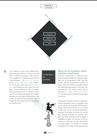 34
CHAPITRE 3
LES
MARQUES QUI COMPTENT
Si ces lignes de force sont suffisamment
puissantes pour définir et orienter un indi-
vidu - et donc une marque -, elles peuvent
être complétées et expliquées par d’autres
caractéristiques : des traits de caractère
et des valeurs, une histoire qui continue
de s’écrire jour après jour, un environne-
ment qui l’influence avec lequel elle inte-
ragit. Autant d’éléments dont la défini-
tion pourra permettre d’enrichir, cadrer,
asseoir une vraie personnalité de marque,
assurant une perception chaleureuse et hu-
maine de la part du grand public. Autant
d’aspérités de marque qui vont permettre
un attachement.
Miser sur le tryptique utilité,
émotion, expérience
Présente à tout instant en chacun d’entre
nous, notre personnalité ne s’exprime pour-
tant pas en permanence. Elle doit être
portée. Elle est un potentiel à mettre en
œuvre. Pour la centaine de professionnels
du marketing interrogés en tant que con-
sommateurs, trois leviers sortent du lot
pour qu’une marque exprime sa personna-
lité, une fois assurée la qualité des produits
et services.
La première attente concerne l’améliora-
tion du quotidien. On ne demandera pas
à une marque de résoudre TOUS les pro-
blèmes, mais de bien le faire sur un certain
nombre de critères. De petits problèmes,
auxquels le produit ou service de la mar-
que prétend répondre de manière opti-
male : les Vélib’ permettent de se déplacer
facilement et sans avoir besoin d’acheter,
entretenir et stocker un vélo. Des problè-
mes plus larges, sur lesquels la marque
se positionne comme des prolongements
TRA
ITS
D
E
CA
RA
CTÈRE
EN
V
IRO
N
N
EM
EN
T
VA
LEU
RS
H
ISTO
IRE
RAISON D’ÊTRE
MANIÈRE DE FAIRE
FIERTÉS
Amélioration
du
quotidien
01_RAPPORT OK.indd 3401_RAPPORT OK.indd 34 10/10/14 16:2910/10/14 16:29
 