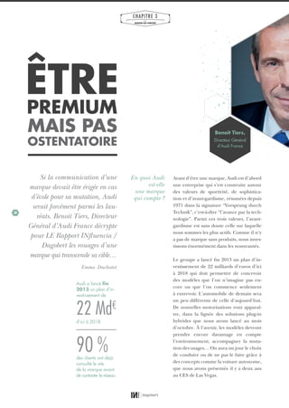 38
CHAPITRE 3
LES
MARQUES QUI COMPTENT
ÊTREPREMIUM
MAIS PAS
OSTENTATOIRE
Si la communication d’une
marque devait être érigée en cas
d’école pour sa mutation, Audi
serait forcément parmi les lau-
réats. Benoit Tiers, Directeur
Général d’Audi France décrypte
pour LE Rapport INfluencia /
Dagobert les rouages d’une
marque qui transcende sa cible…
Emma Duchatot
Avant d’être une marque, Audi est d’abord
une entreprise qui s’est construite autour
des valeurs de sportivité, de sophistica-
tion et d’avant-gardisme, résumées depuis
1971 dans la signature “Vorsprung durch
Technik”, c’est-à-dire “l’avance par la tech-
nologie”. Parmi ces trois valeurs, l’avant-
gardisme est sans doute celle sur laquelle
nous sommes les plus actifs. Comme il n’y
a pas de marque sans produits, nous inves-
tissons énormément dans les nouveautés.
Le groupe a lancé fin 2013 un plan d’in-
vestissement de 22 milliards d’euros d’ici
à 2018 qui doit permettre de concevoir
des modèles que l’on n’imagine pas en-
core ou que l’on commence seulement
à entrevoir. L’automobile de demain sera
un peu différente de celle d’aujourd’hui.
De nouvelles motorisations vont apparaî-
tre, dans la lignée des solutions plug-in
hybrides que nous avons lancé au mois
d’octobre. À l’avenir, les modèles devront
prendre encore davantage en compte
l’environnement, accompagner la muta-
tion des usages… On aura un jour le choix
de conduire ou de ne pas le faire grâce à
des concepts comme la voiture autonome,
que nous avons présentée il y a deux ans
au CES de Las Vegas.
En quoi Audi
est-elle
une marque
qui compte ?
Benoit Tiers,
Directeur Général
d’Audi France
90 %
22 Md€
Audi a lancé ﬁn
2013 un plan d’in-
vestissement de
des clients ont déjà
consulté le site
de la marque avant
de contacter le réseau.
d’ici à 2018.
01_RAPPORT OK.indd 3801_RAPPORT OK.indd 38 10/10/14 16:2910/10/14 16:29
 