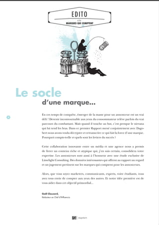 4
En ces temps de conquête, émerger de la masse pour un annonceur est un vrai
défi ! Devenir incontournable aux yeux du consommateur relève parfois du vrai
parcours du combattant. Mais quand il touche au but, c’est presque le nirvana
qui lui tend les bras. Dans ce premier Rapport mené conjointement avec Dago-
bert nous avons voulu décrypter et retranscrire ce qui fait la force d’une marque.
Pourquoi compte-t-elle et quels sont les leviers du succès ?
Cette collaboration innovante entre un média et une agence nous a permis
de livrer un contenu riche et atypique qui, j’en suis certain, consolidera votre
expertise. Les annonceurs sont aussi à l’honneur avec une étude exclusive de
Limelight Consulting. Des données intéressantes qui offrent au rapport un regard
et un jugement pertinent sur les marques qui comptent pour les annonceurs.
Alors, que vous soyez marketers, communicants, experts, voire étudiants, vous
avez tous envie de compter aux yeux des autres. Et notre idée première est de
vous aider dans cet objectif primordial...
Le socle
d’une marque…
Gaël Clouzard,
Rédacteur en Chef d’INﬂuencia
EDITO
LES
MARQUES QUI COMPTENT
01_RAPPORT OK.indd 401_RAPPORT OK.indd 4 10/10/14 16:2910/10/14 16:29
 