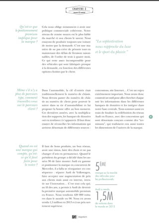 41
CHAPITRE 3
LES
MARQUES QUI COMPTENT
Cela nous oblige notamment à avoir une
politique commerciale cohérente. Notre
niveau de remise moyen est le plus faible
du marché et nos clients le savent. Nous
essayons de produire toujours une voiture
de moins que la demande. C’est une ma-
nière de ne pas créer de pénurie tout en
maintenant des délais de livraison raison-
nables, de l’ordre de trois à quatre mois.
Ce qui reste assez incompressible pour
des véhicules qui sont fabriqués presque
à la demande, en fonction des différentes
options choisies par le client.
Dans l’automobile, la clé d’entrée était
traditionnellement le numéro de châssis.
Nous devons passer du numéro de châs-
sis au numéro de client pour pouvoir le
suivre dans sa vie d’automobiliste et lui
proposer la bonne offre au bon moment.
Ces dernières années, avec la multiplica-
tion des supports, les banques de données
ont eu tendance à s’appauvrir. Il faut donc
essayer de réconcilier les informations qui
arrivent désormais de différentes sources :
Il faut de bons produits, un bon réseau,
avoir une vision, faire des choix et ne pas
changer d’avis en permanence. Quand le
président du groupe a décidé dans les an-
nées 90 de faire monter Audi en gamme
et positionner la marque en concurrent de
Mercedes, il a fallu se réorganiser en con-
séquence : séparer Audi de Volkswagen,
faire accepter une augmentation de prix
aux clients mais aussi en interne, inves-
tir sur l’innovation… C’est tout cela qui,
au fil des ans, a permis à Audi de devenir
la première marque automobile premium
en France. Nous vendions 420 000 voitu-
res dans le monde en 90. Nous en avons
vendu 1,5 million en 2013 et à un prix net-
tement supérieur.
concessions, site Internet… C’est un enjeu
extrêmement important. Nous avons donc
construit un outil pour aller chercher chaque
soir les informations dans les différentes
banques de données et les intégrer dans
notre base centrale. Nous sommes aussi en
train de finaliser la redéfinition du réseau
Audi en France, avec des concessions qui
sont désormais conçues comme des “ter-
minaux”, qui traduisent eux aussi toutes
les dimensions de l’univers de la marque.
Qu’est-ce que
le positionnement
premium
implique pour
la marque ?
Même s’il n’y a
plus de parcours
type, comment
travaillez-vous
sur le parcours
client ?
Quand on est
une marque qui
compte, qu’est-
ce qu’il faut
faire pour
le rester ?
“La sophistication
nous rapproche du luxe
et le sport du plaisir.”
1,5M
5ÈME
de voitures dans
le monde en 2013.
Audi a vendu
marque sur le marché
des véhicules pour
les professionnels.
01_RAPPORT OK.indd 4101_RAPPORT OK.indd 41 10/10/14 16:2910/10/14 16:29
 
