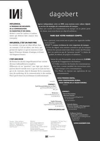 Agence indépendante créée en 2000, nous mettons notre culture digitale
au service de stratégies de communication de marque.
Dans une société où l’attachement à la marque est en pleine perte
de vitesse, nous nous fixons un objectif ambitieux :
FAIRE QUE VOTRE MARQUE COMPTE.
Pour y parvenir, nous avons mis en place une approche inédite
sur le marché :
PULP ™, comme révélateur de votre empreinte de marque.
À l’ère du digital, nous sommes convaincus que les marques
doivent être perçues avant toute chose comme des Personna-
lités (ne parle-t-on pas de “personne morale” ?), dotées de
qualités, de défauts, de projets et d’ambitions…
Autour de cette Personnalité, nous actionnons 3 LEVIERS
au profit de l’engagement et du business :
• L‘Utilité, au service des besoins des consommateurs,
• Le Lien, comme modalité des interactions entre
votre marque et les consommateurs,
• Le Plaisir, en réponse aux aspirations de vos
consommateurs.
NOUS PENSONS DIGITAL,
NOUS CONSTRUISONS GLOBAL,
NOUS CRÉONS DE LA VALEUR DURABLE.
CONTACT :
Vincent Saccomanno,
Directeur Général :
vincent.saccomanno@dagobert.fr
01 56 03 99 80
@v_saccomanno
Christelle Didelot,
Directrice Stratégie et Développement :
christelle.didelot@dagobert.fr
01 56 03 99 85
Guillaume Gartioux,
Responsable Communication :
guillaume.gartioux@dagobert.fr
01 56 03 90 57
@guitounch
WWW.DAGOBERT.COM
INFLUENCIA,
LE TRENDMAG DES INFLUENCES,
DE LA COMMUNICATION,
DU MARKETING ET DES MEDIA,
destiné à tous les curieux et enthou-
siastes qui désirent faire avancer leur
entreprise.
INFLUENCIA, C’EST UN PARTI PRIS
La curiosité n’est pas un vilain défaut, bien
au contraire. C’est un talent, une force, qui
permet de repérer ce qui est nouveau et intel-
ligent. D’inventer demain, d’anticiper, et d’avoir
une longueur d’avance.
C’EST UNE ENVIE
De donner les clés de compréhension d’une société
devenue indéniablement complexe.
INfluencia est un “guetteur”, une vigie qui observe
partout dans le monde tout ce qui est en train de bou-
ger et de s’inventer, dans le domaine de la consomma-
tion, du marketing, de la communication et des medias.
Parce que le futur est enrichissant et enthousiasmant.
CONTACT :
Gaël Clouzard, Rédacteur en Chef :
gaelclouzard@influencia.net
@G_ael
Rédaction :
redaction@influencia.net
01 49 96 03 31
Sophie Huttmann,
Direction commerciale
sophiehuttmann@influencia.net
01 49 96 03 34
WWW.INFLUENCIA.NET
Président : Adrien de Blanzy
Directrice Générale et des contenus
INﬂuencia : Isabelle Musnik
Rédacteur en Chef INﬂuencia :
Gaël Clouzard
Iconographie : The Pepin Press /
Agile Rabbit Editions
Remerciement à :
Luc Laurentin, Amaury Laurentin,
et Céline Labroye de Limelight
Consulting,
Marine De Freitas (Dagobert).
Rédaction :
Emma Duchatot (INﬂuencia),
Benjamin Adler (INﬂuencia),
Jérémie Abric (Dagobert)
Conseil éditorial : Christine Monfort
Direction Artistique :
Daphnée Mendez (Dagobert),
Arthur Guillermin Hazan (Dagobert)
01_RAPPORT OK.indd 4301_RAPPORT OK.indd 43 10/10/14 16:2910/10/14 16:29
 