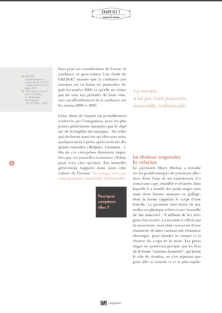8
CHAPITRE 1
LES
MARQUES QUI COMPTENT
Sans prise en considération de l’autre, la
confiance ne peut exister. Une étude du
CREDOC2
montre que la confiance aux
marques est en baisse en particulier de-
puis les années 2000, et qu’elle ne résiste
pas du tout aux périodes de forte crise,
avec un effondrement de la confiance sur
les années 2008 et 2009.
Cette chute de loyauté est probablement
renforcée par l’intégration, pour les plus
jeunes générations marquées par le digi-
tal, de la fragilité des marques. De celles
qui déclinent aussi vite qu’elles sont nées,
quelques mois à peine après avoir été des
géants convoités (MySpace, Groupon…).
Ou de ces entreprises durement impac-
tées par ces nouvelles économies (Nokia,
pour n’en citer qu’une). Les nouvelles
générations baignent donc dans cette
culture de l’instant : la marque n’est pas
toute puissante, immortelle, indétrônable.
La chaleur engendre
la relation
Le psychiatre Harry Harlow a travaillé
sur les problématiques de privations affec-
tives. Pour l’une de ses expériences, il a
conçu une cage, chauffée et éclairée, dans
laquelle il a installé des petits singes mais
aussi deux fausses mamans en grillage,
dont la forme rappelait le corps d’une
femelle. La première était dotée de ma-
melles en plastique reliées à une bouteille
de lait maternel : il suffisait de les téter
pour être nourri. La seconde n’offrait pas
de nourriture, mais était recouverte d’une
chaussette de laine cachant une résistance
électrique, pour simuler le contact et la
chaleur du corps de la mère. Les petits
singes ne quittèrent presque pas les bras
de la fausse “maman-chaussette”, qui jouait
le rôle de doudou, ne s’en séparant que
pour aller se nourrir, et ce le plus rapide-
2} CREDOC,
Consommation et
modes de vie, N° 237
• ISSN 0295-9976 •
Mars 2011
3} “The Nature of Love”
de H. F. Harlow
in “American
Psychologist”
13: 673-685, 1958.
Pourquoi
comptent-
elles ?
La marque
n’est pas toute puissante,
immortelle, indétrônable.
01_RAPPORT OK.indd 801_RAPPORT OK.indd 8 10/10/14 16:2910/10/14 16:29
 