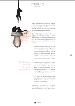 9
CHAPITRE 1
LES
MARQUES QUI COMPTENT
ment possible pour retrouver au plus vite
“l’affection” du bout de laine3
. Les bébés
singes ont préféré la chaleur à la nourri-
ture, la relation à la compétence. C’est là
la clef des marques qui comptent !
Susan Fiske, diplômée de Harvard et ensei-
gnante en psychologie sociale à l’univer-
sité de Princeton, prolonge cette réflexion
et a tiré trois grands enseignements sur les
relations entre un individu et une tierce
entité :
1} Lorsqu’un individu interprète un com-
portement ou forme des impressions
sur les autres, il s’appuie presque exclu-
sivement sur deux éléments : la compé-
tence et la chaleur humaine perçues.
Connaître les intentions de l’autre et sa
capacité à les mettre en œuvre permet-
tent de se faire une idée précise d’autrui.
2} Les jugements portant sur la chaleur
humaine et la sympathie arrivent avant
ceux sur la compétence de l’autre. Ils
pèsent également davantage dans les
réactions émotionnelles et comporte-
mentales qui seront mises en œuvre que
ceux portant sur la compétence.
3} Par l’analyse de la compétence et de la
chaleur humaine, il est possible de pré-
dire les émotions et donc les comporte-
ments qui vont avoir lieu.
En l’absence de chaleur, on se demande
si la marque mérite son succès et si elle ne
l’a pas réalisé à nos dépens. Une relation
Les bébés singes
ont préféré
la chaleur
à la nourriture.
01_RAPPORT OK.indd 901_RAPPORT OK.indd 9 10/10/14 16:2910/10/14 16:29
 