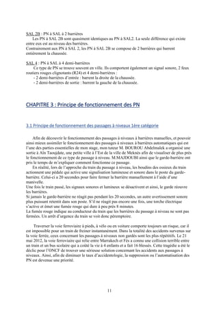 11
SAL 2B : PN à SAL à 2 barrières
Les PN à SAL 2B sont quasiment identiques au PN à SAL2. La seule différence qui existe
entre eux est au niveau des barrières.
Contrairement aux PN à SAL 2, les PN à SAL 2B se compose de 2 barrières qui barrent
entièrement la chaussée.
SAL 4 : PN à SAL à 4 demi-barrières
Ce type de PN se trouve souvent en ville. Ils comportent également un signal sonore, 2 feux
routiers rouges clignotants (R24) et 4 demi-barrières :
- 2 demi-barrières d’entrée : barrent la droite de la chaussée.
- 2 demi-barrières de sortie : barrent la gauche de la chaussée.
CHAPITRE 3 : Principe de fonctionnement des PN
3.1 Principe de fonctionnement des passages à niveaux 1ère catégorie
Afin de découvrir le fonctionnement des passages à niveaux à barrières manuelles, et pouvoir
ainsi mieux assimiler le fonctionnement des passages à niveaux à barrières automatiques qui est
l’une des parties essentielles de mon stage, mon tuteur M. BOUROU Abdelmalek a organisé une
sortie à Aïn Taoujdate, une petite ville à l’Est de la ville de Meknès afin de visualiser de plus près
le fonctionnement de ce type de passage à niveau. M.MAJDOUBI ainsi que le garde-barrière ont
pris le temps de m’expliquer comment fonctionne ce passage.
En réalité, lors de l’approche du train du passage à niveau, les boudins des essieux du train
actionnent une pédale qui active une signalisation lumineuse et sonore dans le poste du garde-
barrière. Celui-ci a 20 secondes pour faire fermer la barrière manuellement à l’aide d’une
manivelle.
Une fois le train passé, les signaux sonores et lumineux se désactivent et ainsi, le garde réouvre
les barrières.
Si jamais le garde-barrière ne réagit pas pendant les 20 secondes, un autre avertissement sonore
plus puissant retentit dans son poste. S’il ne réagit pas encore une fois, une torche électrique
s’active et émet une fumée rouge qui dure à peu près 8 minutes.
La fumée rouge indique au conducteur du train que les barrières du passage à niveau ne sont pas
fermées. Un arrêt d’urgence du train se voit donc péremptoire.
Traverser la voie ferroviaire à pieds, à vélo ou en voiture comporte toujours un risque, car il
est impossible pour un train de freiner instantanément. Dans la totalité des accidents survenus sur
la voie ferrée, ceux concernant les passages à niveaux non gardés sont les plus répétitifs. Le 21
mai 2012, la voie ferroviaire qui relie entre Marrakech et Fès a connu une collision terrible entre
un train et un bus scolaire qui a coûté la vie à 4 enfants et a fait 16 blessés. Cette tragédie a été le
déclic pour l’ONCF de trouver une sérieuse solution concernant les accidents aux passages à
niveaux. Ainsi, afin de diminuer le taux d’accidentologie, la suppression ou l’automatisation des
PN est devenue une priorité.
 