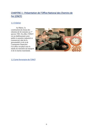 6
CHAPITRE 1 : Présentation de l’Office National des Chemins de
Fer (ONCF)
1.1 Création
Au Maroc, la
construction du réseau des
chemins de fer remonte au 1er
janvier 1963. En effet, l’ONCF
est un établissement semi-
public à caractère industriel et
commercial, doté de la
personnalité civile et de
l’autonomie financière.
Cet office est placé sous la
tutelle du ministère du transport
et de la marine marchande.
1.2 Carte ferroviaire de l’ONCF
 