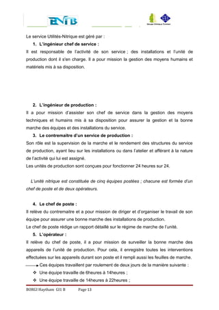 Le service Utilités-Nitrique est géré par :
1. L’ingénieur chef de service :
Il est responsable de l’activité de son service ; des installations et l’unité de
production dont il s'en charge. Il a pour mission la gestion des moyens humains et
matériels mis à sa disposition.
2. L’ingénieur de production :
Il a pour mission d’assister son chef de service dans la gestion des moyens
techniques et humains mis à sa disposition pour assurer la gestion et la bonne
marche des équipes et des installations du service.
3. Le contremaitre d’un service de production :
Son rôle est la supervision de la marche et le rendement des structures du service
de production, ayant lieu sur les installations ou dans l’atelier et afférant à la nature
de l’activité qui lui est assigné.
Les unités de production sont conçues pour fonctionner 24 heures sur 24.
L’unité nitrique est constituée de cinq équipes postées ; chacune est formée d’un
chef de poste et de deux opérateurs.
4. Le chef de poste :
Il relève du contremaitre et a pour mission de diriger et d’organiser le travail de son
équipe pour assurer une bonne marche des installations de production.
Le chef de poste rédige un rapport détaillé sur le régime de marche de l’unité.
5. L’opérateur :
Il relève du chef de poste, il a pour mission de surveiller la bonne marche des
appareils de l’unité de production. Pour cela, il enregistre toutes les interventions
effectuées sur les appareils durant son poste et il rempli aussi les feuilles de marche.
Ces équipes travaillent par roulement de deux jours de la manière suivante :
 Une équipe travaille de 6heures à 14heures ;
 Une équipe travaille de 14heures à 22heures ;
BORGI Haytham GI1 B Page 13
 