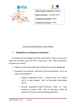 Procédés de production de l’acide nitrique
I. Préparation du mélange air-ammoniac :
L’ammoniac reçu du stockage est à l’état liquide (-20°C, 10 bars) alors qu’on a
besoin de l’ammoniac gaz (105-110°C, 4 bars) donc il doit subir les opérations
suivantes (voir annexe1):
 Filtration de l’ammoniac liquide (afin d’éliminer les impuretés métalliques).
 Évaporation de l’ammoniac : l’ammoniac n’est pas parfaitement pur ce qui
exige trois évaporations :
 Première évaporation (1103E) : à l’aide de l’eau sous refroidie
(30°C) on peut évaporer 80% de l’ammoniac d’alimentation
(9.5°C).
 Seconde évaporation (1122E) :l’ammoniac sortant du 1103E
alimente par gravité 1122E ; 20% de l’ammoniac restant est
évaporé (11°C) par de l’eau de refroidissement (45°C).
BORGI Haytham GI1 B Page 15
Masse molaire moléculaire : 63g/mol.
Masse volumique : 1.52 kg/l à 20°C.
Température d’ébullition : 85°C.
Température de fusion : -42°C.
 