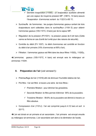  Dernière évaporation (1105E) : un évaporateur auxiliaire alimenté
par une vapeur de moyenne pression MP (196°C, 14 bars) assure
l’évaporation d’ammoniac sortant du 1122 E à 85 °C.
 Surchauffe de l’ammoniac : les purges d’ammoniac gazeux sortant de trois
évaporateurs sont collectées dans le surchauffeur (1104 E) pour obtenir
l’ammoniac gazeux (105-110°C, 6 bars) par de la vapeur MP.
 Régulation de la pression (PV1031) : la pression passe de 6 à4 bars (Cette
vanne se ferme en cas d’arrêt de l’unité pour des raisons de sécurité).
 Contrôle du débit (FV 1037) : le débit d’ammoniac est contrôlé en fonction
du débit d’air primaire (10% d’ammoniac et 90% d’air).
 Filtration : l’ammoniac gazeux est filtré dans les deux filtres 1102QA, 1102QB.
L’ammoniac gazeux (105-110°C, 4 bars) est envoyé vers le mélangeur air
ammoniac 1103H.
II. Préparation de l’air (voir annexe1):
 Préchauffage de l’air (1101E):afin de diminuer l’humidité relative de l’air.
 Pré filtre : l’air est filtré à travers une série de trois filtres :
 Première filtration : pour éliminer les grossières.
 Seconde filtration: le filtre permet d’éliminer 95% de la poussière.
 Troisième filtration : 99.8% de la poussière est éliminé à travers un
filtre absolue.
 Compression d’air (1101J) : l’air est comprimé jusqu’à 4.12 bars et sort à
221°C.
L’air est divisé en air primaire et air secondaire ; l’air primaire est envoyé ensuite
au mélangeur air-ammoniac. L’air secondaire sert alors à la dénitration de l’acide.
BORGI Haytham GI1 B Page 16
 