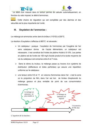 Le débit d’air mesuré dans le venturi permet de calculer automatiquement, en
fonction du ratio imposé, le débit d’ammoniac.
: Cette chaine de régulation qui est complétée par des alarmes et des
sécurités est la plus importante de l’unité.
III. Oxydation de l’ammoniac :
Le mélange air-ammoniac entre dans le brûleur (1101D) à 205°C.
La réaction d’oxydation s’effectue à 865°C et nécessite :
 Un catalyseur : puisque l’oxydation de l’ammoniac par l’oxygène de l’air
sans catalyseur donne de l’azote élémentaire, un catalyseur est
nécessaire ; il est constitué de 9 toiles de platine rhodié à 5-10%. Les pertes
en platine est de l’ordre de 100 mg/t d’acide produit et la durée moyenne de
vie du catalyseur est comprise entre 6 et 7 mois.
 Dans le dôme du bruleur, le mélange passe au travers d’un système de
distribution (déflecteurs et toiles perforées) qui assure une répartition
uniforme sur le catalyseur.
 une teneur entre 9.5 et 11 en volume d'ammoniac dans l'air : c’est la zone
où la proportion de NH3 dans l’air est loin de limites d'explosivité du
mélange gazeux et plus rentable de point de vue consommation
d’ammoniac.
L’équation de la réaction :
BORGI Haytham GI1 B Page 17
 
