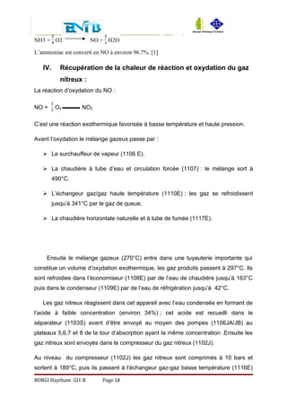 NH3 + O2 NO + H2O
L’ammoniac est converti en NO à environ 96.7%. [1]
IV. Récupération de la chaleur de réaction et oxydation du gaz
nitreux :
La réaction d’oxydation du NO :
NO + O2 NO2
C’est une réaction exothermique favorisée à basse température et haute pression.
Avant l’oxydation le mélange gazeux passe par :
 Le surchauffeur de vapeur (1106 E).
 La chaudière à tube d’eau et circulation forcée (1107) : le mélange sort à
490°C.
 L’échangeur gaz/gaz haute température (1110E) : les gaz se refroidissent
jusqu’à 341°C par le gaz de queue.
 La chaudière horizontale naturelle et à tube de fumée (1117E).
Ensuite le mélange gazeux (270°C) entre dans une tuyauterie importante qui
constitue un volume d’oxydation exothermique, les gaz produits passent à 297°C. Ils
sont refroidies dans l’économiseur (1108E) par de l’eau de chaudière jusqu’à 163°C
puis dans le condenseur (1109E) par de l’eau de réfrigération jusqu’à 42°C.
Les gaz nitreux réagissent dans cet appareil avec l’eau condensée en formant de
l’acide à faible concentration (environ 34%) ; cet acide est recueilli dans le
séparateur (1103S) avant d’être envoyé au moyen des pompes (1106JA/JB) au
plateaux 5,6,7 et 8 de la tour d’absorption ayant la même concentration .Ensuite les
gaz nitreux sont envoyés dans le compresseur du gaz nitreux (1102J).
Au niveau du compresseur (1102J) les gaz nitreux sont comprimés à 10 bars et
sortent à 189°C, puis ils passent à l’échangeur gaz-gaz basse température (1116E)
BORGI Haytham GI1 B Page 18
 