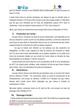 pour se refroidir, ensuite ils sont refroidis dans le préchauffeur du gaz de queue en
titane (1113E).
L’acide formé dans ce dernier échangeur est séparé du gaz et refroidie dans le
réfrigérant d’acide (1121E) pour être envoyé au bac des purges acides (1114S).Alors
que les gaz sont refroidies par de l’eau de réfrigération jusqu’à 44°C dans le
condenseur d’eau de réaction haute pression (1111E). (Voir annexe 2)
Les gaz nitreux et l’acide formé sont envoyés dans la tour d’absorption (1101H).
V. Production de l’acide :
Les gaz nitreux, introduits à la base de la tour d’absorption, sont absorbés par de
l’eau qui descend à contre courant sur les plateaux perforés. Le titre de l’acide formé
est de plus en plus élevé en descendant dans la tour et, inversement les gaz nitreux
s’appauvrissent en remontant en sortie du plateau supérieur.
Les gaz et l‘acide sont refroidis sur les plateaux par des serpentins de
réfrigération (1112E). L’eau d’appoint en tête de colonne est introduite en partie
(2m 3
/h) sous forme d’eau déminéralisée sur le plateau supérieur et en partie sous
forme de condensat nitratés (en cas d’arrêt de l’unité nitrate on introduit de l’eau
déminéralisée) sur le plateau n° 30(voir annexe 2).
L’acide produit sort de la colonne à une concentration de 58 % et en température
de 45°C, de couleur jaune verdâtre, cette coloration est due de gaz nitreux dissous
dans l’acide ; donc une dénitration de l’acide est nécessaire.
VI. Dénitrations :
Les gaz nitreux dissous sont éliminés par extraction avec un courant d’air chaud
dans le dénitreur (1102H) .l’air secondaire, après un cycle de compression et de
refroidissement, est envoyé au dénitreur (1102H) où il récupère les gaz nitreux
dissous dans l’acide avant d’être mélangée aux gaz nitreux à l’entrée du
compresseur (1102J).
L’acide dénitré, contenant moins de 65 mg/l de NO2, est envoyé aux bacs de
stockage (1201 SA/SB) à 57°C.
VII. Stockage d’acide :
L’acide produit est stocké dans les deux bacs (1201 SA et SB) d’une capacité totale
de 2800 m3
soit plus de 2.5 jours de production.
BORGI Haytham GI1 B Page 19
 
