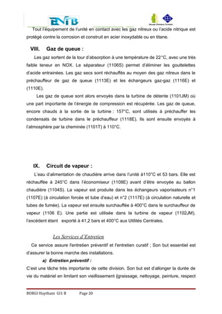 Tout l’équipement de l’unité en contact avec les gaz nitreux ou l’acide nitrique est
protégé contre la corrosion et construit en acier inoxydable ou en titane.
VIII. Gaz de queue :
Les gaz sortent de la tour d’absorption à une température de 22°C, avec une très
faible teneur en NOX. Le séparateur (1106S) permet d’éliminer les gouttelettes
d’acide entrainées. Les gaz secs sont réchauffés au moyen des gaz nitreux dans le
préchauffeur de gaz de queue (1113E) et les échangeurs gaz-gaz (1116E) et
(1110E).
Les gaz de queue sont alors envoyés dans la turbine de détente (1101JM) où
une part importante de l’énergie de compression est récupérée. Les gaz de queue,
encore chauds à la sortie de la turbine : 157°C, sont utilisés à préchauffer les
condensats de turbine dans le préchauffeur (1118E). Ils sont ensuite envoyés à
l’atmosphère par la cheminée (1101T) à 110°C.
IX. Circuit de vapeur :
L’eau d’alimentation de chaudière arrive dans l’unité à110°C et 53 bars. Elle est
réchauffée à 245°C dans l’économiseur (1108E) avant d’être envoyée au ballon
chaudière (1104S). La vapeur est produite dans les échangeurs vaporisateurs n°1
(1107E) (à circulation forcée et tube d’eau) et n°2 (1117E) (à circulation naturelle et
tubes de fumée). La vapeur est ensuite surchauffée à 400°C dans le surchauffeur de
vapeur (1106 E). Une partie est utilisée dans la turbine de vapeur (1102JM),
l’excédent étant exporté à 41,2 bars et 400°C aux Utilités Centrales.
Les Services d’Entretien
Ce service assure l'entretien préventif et l'entretien curatif ; Son but essentiel est
d’assurer la bonne marche des installations.
a) Entretien préventif :
C’est une tâche très importante de cette division. Son but est d’allonger la durée de
vie du matériel en limitant son vieillissement (graissage, nettoyage, peinture, respect
BORGI Haytham GI1 B Page 20
 