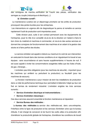 des consignes de marche, vérification de l’usure des pièces, vérification des
serrages au couple (mécanique et électrique)...)
b) Entretien curatif :
La maintenance curative est un dépannage prioritaire car les arrêts de production
provoquent des pertes lourdes pour les entreprises.
Les interventions en urgence afin de diagnostiquer la panne et remettre en service
rapidement l’outil de production sont importantes aussi.
Cette division peut, suite à son contact permanant avec les équipements de
l’entreprise, jouer le rôle d’un conseillé vis-à-vis de la direction en l’aidant à faire le
bon choix du matériel et machines à commander, et vis-à-vis des autres services en
donnant les consignes de fonctionnement des machines et en aidant à la gestion des
stocks et à faire parfois des études.
Le service entretien est appelé à réduire au maximum le coût de son intervention
en exécutant le travail dans des bonnes conditions et en régularisant le travail et ses
équipes : sans sous-traitance et sans heures supplémentaires ni heures de nuit. Il
est aussi appelé à éviter les consommations exagérées telles que les fuites d’huile,
de gaz, d’énergie…
L’entretien peut être obligatoire (pour les machines de sécurité) ; important (pour
les machines qui arrêtent ou perturbent la production) ou facultatif (pour les
machines de secours).
La fonction maintenance a pour mission de tenir les installations de production
dans un état de performance technique leur permettant d’atteindre l’objet qui leur est
fixé en termes de rendement industriel. L’entretien englobe les trois services
suivants :
 Service d’entretien électrique et instrumentations :
 Service d’entretien mécanique :
Ces deux services assurent ensemble la fonction maintenance et réparation
 Service Bureau des méthodes :
Le bureau des méthodes ou service des méthodes est, dans une entreprise,
l'interface entre la ligne de production et les services d'entretien ainsi que le bureau
d'étude. Il est chargé de concevoir et de fournir les outils utiles à la production afin
d'améliorer la productivité globale de l'entreprise, d'améliorer les conditions de travail
BORGI Haytham GI1 B Page 21
 