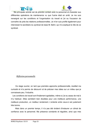 Ma principale activité est de prendre contact avec le personnel et d'assister aux
différentes opérations de maintenance vu que l'usine était en arrêt. Je me suis
renseigné sur les conditions et l’organisation du travail et j'ai eu l'occasion de
connaître de près les relations professionnelles. Je m’en suis profité également pour
interviewer le secrétaire du syndicat de base M. Bahri, qui m’a expliqué le rôle de ce
syndicat.
Réflexion personnelle
Ce stage ouvrier, en tant que première approche professionnelle, éveillait ma
curiosité et m’a permis de découvrir et de préciser mes idées sur un milieu que je
connaissais peu, l’industrie.
Les conditions de travail sont finalement agréables, même si j’ai eu assez de mal à
m’y habituer. Elles semblent bien étudiées pour une meilleure performance, une
meilleure production, un meilleur rendement. L’entente entre ceux-ci est justement
très bonne.
Mais dans un premier temps, il n’a pas été évident d’instaurer un climat de
confiance avec le personnel. Ma présence constante et régulière, ainsi que mes
BORGI Haytham GI1 B Page 23
 