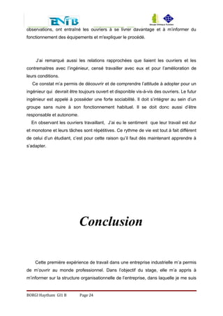 observations, ont entraîné les ouvriers à se livrer davantage et à m’informer du
fonctionnement des équipements et m'expliquer le procédé.
J’ai remarqué aussi les relations rapprochées que liaient les ouvriers et les
contremaitres avec l’ingénieur, censé travailler avec eux et pour l’amélioration de
leurs conditions.
Ce constat m’a permis de découvrir et de comprendre l’attitude à adopter pour un
ingénieur qui devrait être toujours ouvert et disponible vis-à-vis des ouvriers. Le futur
ingénieur est appelé à posséder une forte sociabilité. Il doit s’intégrer au sein d’un
groupe sans nuire à son fonctionnement habituel. Il se doit donc aussi d’être
responsable et autonome.
En observant les ouvriers travaillant, J’ai eu le sentiment que leur travail est dur
et monotone et leurs tâches sont répétitives. Ce rythme de vie est tout à fait différent
de celui d’un étudiant, c’est pour cette raison qu’il faut dès maintenant apprendre à
s’adapter.
Conclusion
Cette première expérience de travail dans une entreprise industrielle m’a permis
de m’ouvrir au monde professionnel. Dans l’objectif du stage, elle m’a appris à
m’informer sur la structure organisationnelle de l’entreprise, dans laquelle je me suis
BORGI Haytham GI1 B Page 24
 
