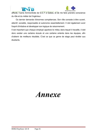 affecté, l’usine Ammonitrate de G.C.T à Gabes, et de me faire prendre conscience
du rôle et du métier de l’ingénieur.
Ce dernier demande d’énormes compétences. Son rôle consiste à être ouvert,
attentif, sociable, responsable et autonome essentiellement. Il doit également avoir
l'esprit d'initiative et développer son logique de raisonnement.
Il est important que chaque employé apprécie le milieu dans lequel il travaille, il doit
donc exister une certaine écoute et une certaine entente dans les équipes, afin
d’obtenir de meilleurs résultats. C’est ce que ce genre de stage peut révéler aux
étudiants.
Annexe
BORGI Haytham GI1 B Page 25
 
