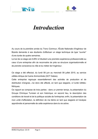 Introduction
Au cours de la première année du Tronc Commun, l'École Nationale d’Ingénieur de
Bizerte demande à ses étudiants d’effectuer un stage technique de type “ouvrier”
d’une durée de quatre semaines.
Le but de ce stage est d’offrir à l’étudiant une première expérience professionnelle au
cœur d’une entreprise afin de reconnaitre de près sa structure organisationnelle et
de prendre conscience du rôle et du métier de l’ingénieur.
Ce stage a été effectué, du lundi 08 juin au mercredi 08 juillet 2015, au service
utilités-nitrique de l'usine Ammonitrate (GCT Gabes).
Cette entreprise regroupe essentiellement des activités de production et de
distribution d’engrais. J’ai donc été affecté, en tant que stagiaire, à l’unité Utilités-
Nitriques.
Ce rapport se compose de trois parties : dans un premier temps, la présentation du
Groupe Chimique Tunisien et son historique; en second lieu, la description des
conditions de travail et de la politique sociale de l’entreprise; enfin, la présentation de
mon unité d’affectation, la définition de ma tâche en tant que stagiaire et l’analyse
approfondie et personnelle de cette expérience dans la vie active.
BORGI Haytham GI1 B Page 5
 