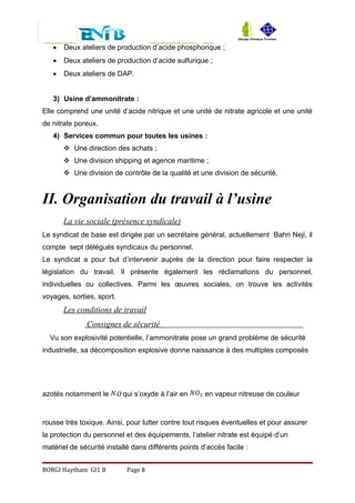  Deux ateliers de production d’acide phosphorique ;
 Deux ateliers de production d’acide sulfurique ;
 Deux ateliers de DAP.
3) Usine d’ammonitrate :
Elle comprend une unité d’acide nitrique et une unité de nitrate agricole et une unité
de nitrate poreux.
4) Services commun pour toutes les usines :
 Une direction des achats ;
 Une division shipping et agence maritime ;
 Une division de contrôle de la qualité et une division de sécurité.
II. Organisation du travail à l’usine
La vie sociale (présence syndicale)
Le syndicat de base est dirigée par un secrétaire général, actuellement Bahri Neji, il
compte sept délégués syndicaux du personnel.
Le syndicat a pour but d’intervenir auprès de la direction pour faire respecter la
législation du travail. Il présente également les réclamations du personnel,
individuelles ou collectives. Parmi les œuvres sociales, on trouve les activités
voyages, sorties, sport.
Les conditions de travail
Consignes de sécurité
Vu son explosivité potentielle, l’ammonitrate pose un grand problème de sécurité
industrielle, sa décomposition explosive donne naissance à des multiples composés
azotés notamment le O qui s’oxyde à l’air en en vapeur nitreuse de couleur
rousse très toxique. Ainsi, pour lutter contre tout risques éventuelles et pour assurer
la protection du personnel et des équipements, l’atelier nitrate est équipé d’un
matériel de sécurité installé dans différents points d’accès facile :
BORGI Haytham GI1 B Page 8
 