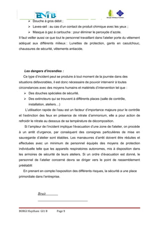  Douche à gros débit ;
 Laves-œil : au cas d’un contact de produit chimique avec les yeux ;
 Masque à gaz à cartouche : pour éliminer le peroxyde d’azote.
Il faut veiller aussi ce que tout le personnel travaillant dans l’atelier porte du vêtement
adéquat aux différents milieux : Lunettes de protection, gants en caoutchouc,
chaussures de sécurité, vêtements antiacide.
Les dangers d’incendies :
Ce type d’incident peut se produire à tout moment de la journée dans des
situations défavorables, il est donc nécessaire de pouvoir intervenir à toutes
circonstances avec des moyens humains et matériels d’intervention tel que :
 Des douches spéciales de sécurité.
 Des extincteurs qui se trouvent à différents places (salle de contrôle,
installation, ateliers…)
L’utilisation rapide de l’eau est un facteur d’importance majeure pour le contrôle
et l’extinction des feux en présence de nitrate d’ammonium, elle a pour action de
refroidir le nitrate au dessous de sa température de décomposition.
Si l’ampleur de l’incident implique l’évacuation d’une zone de l'atelier, on procède
à un arrêt d’urgence, par conséquent des consignes particulières de mise en
sauvegarde d’atelier sont établies. Les manœuvres d’arrêt doivent être réduites et
effectuées avec un minimum de personnel équipés des moyens de protection
individuelle telle que les appareils respiratoires autonomes, mis à disposition dans
les armoires de sécurité de leurs ateliers. Si un ordre d’évacuation est donné, le
personnel de l’atelier concerné devra se diriger vers le point de rassemblement
préétablit
En prenant en compte l’exposition des différents risques, la sécurité a une place
primordiale dans l’entreprise.
Bruit
BORGI Haytham GI1 B Page 9
 