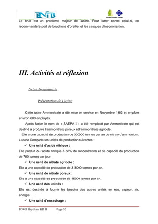 Le bruit est un problème majeur de l’usine. Pour lutter contre celui-ci, on
recommande le port de bouchons d’oreilles et les casques d’insonorisation.
III. Activités et réflexion
Usine Ammonitrate
Présentation de l’usine
Cette usine Ammonitrate a été mise en service en Novembre 1983 et emploie
environ 600 employés.
Après fusion le nom de « SAEPA II » a été remplacé par Ammonitrate qui est
destiné à produire l’ammonitrate poreux et l’ammonitrate agricole.
Elle a une capacité de production de 330000 tonnes par an de nitrate d’ammonium.
L’usine Comporte les unités de production suivantes :
 Une unité d’acide nitrique :
Elle produit de l’acide nitrique à 58% de concentration et de capacité de production
de 780 tonnes par jour.
 Une unité de nitrate agricole :
Elle a une capacité de production de 315000 tonnes par an.
 Une unité de nitrate poreux :
Elle a une capacité de production de 15000 tonnes par an.
 Une unité des utilités :
Elle est destinée à fournir les besoins des autres unités en eau, vapeur, air,
énergie...
 Une unité d’ensachage :
BORGI Haytham GI1 B Page 10
 