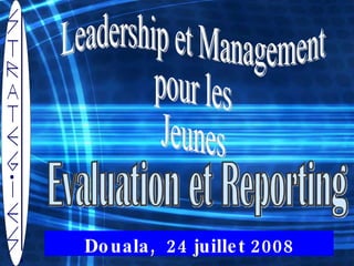 Leadership et Management  pour les  Jeunes  Douala,  24 juillet 2008 Evaluation et Reporting  
