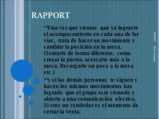 RAPPORT **Una vez que sientas  que ya lograste el acompasamiento en cada una de las vías,  trata de hacer un movimiento y cambiar la posición en la mesa. (Sentarte de forma diferente,  como cruzar la pierna, acercarte más a la mesa. Recargarte un poco a la mesa etc.) **y si las demás personas  te siguen y hacen los mismos movimientos has logrado  que el grupo este cómodo y abierto a una comunicación  efectiva.  Si eres un vendedor es el momento de cerrar la venta. 05/27/09 Rosy Ocampo  