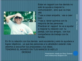 05/27/09 Rosy Ocampo  Estar en rapport con los demás no solo te ayuda a mejorar tu comunicación , sino que va mas  allá **vas a crear empatía,  vas a caer bien  **vas a  tener química con la mayoría de las personas Practicar el  rapport  te va a ayudar a mejorar tu relación con  tu  pareja, con tus amigos,  con tus compañeros de trabajo con la familia.  Presentación creada por Rosy Ocampo www.holasoyrosy.blogspot.com En fin tu relación con los demás  será excelente y esto te ayudara a lograr objetivos , ya que las personas a tu alrededor estarán más abiertos a escuchar tus propuestas y tus ideas.  TENDRÁS EL MUNDO EN TUS MANOS SI ASÍ LO  DESEAS 