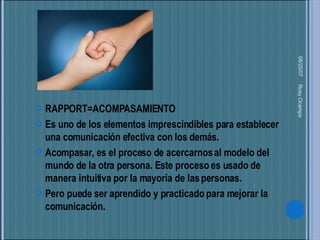 05/27/09 Rosy Ocampo  RAPPORT=ACOMPASAMIENTO Es uno de los elementos imprescindibles para establecer una comunicación efectiva con los demás. Acompasar, es el proceso de acercarnos al modelo del mundo de la otra persona. Este proceso es usado de manera intuitiva por la mayoría de las personas.  Pero puede ser aprendido y practicado para mejorar la comunicación. 