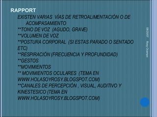 EXISTEN VARIAS  VÍAS DE RETROALIMENTACIÓN O DE  ACOMPASAMIENTO **TONO DE VOZ  (AGUDO, GRAVE) **VOLUMEN DE VOZ  **POSTURA CORPORAL  (SI ESTAS PARADO O SENTADO  ETC) **RESPIRACIÓN (FRECUENCIA Y PROFUNDIDAD) **GESTOS  **MOVIMIENTOS  ** MOVIMIENTOS OCULARES  (TEMA EN WWW.HOLASOYROSY.BLOGSPOT.COM) **CANALES DE PERCEPCIÓN , VISUAL, AUDITIVO Y KINESTESICO (TEMA EN WWW.HOLASOYROSY.BLOGSPOT.COM) 05/27/09 Rosy Ocampo  RAPPORT 