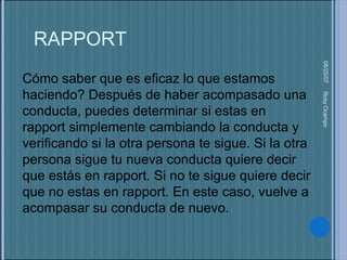 05/27/09 Rosy Ocampo  Cómo saber que es eficaz lo que estamos haciendo? Después de haber acompasado una conducta, puedes determinar si estas en rapport simplemente cambiando la conducta y verificando si la otra persona te sigue. Si la otra persona sigue tu nueva conducta quiere decir que estás en rapport. Si no te sigue quiere decir que no estas en rapport. En este caso, vuelve a acompasar su conducta de nuevo.  RAPPORT 