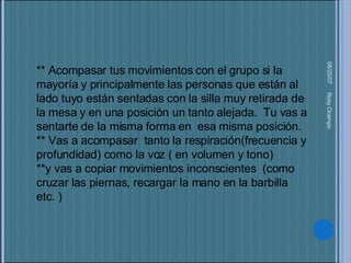 05/27/09 Rosy Ocampo  ** Acompasar tus movimientos con el grupo si la mayoría y principalmente las personas que están al lado tuyo están sentadas con la silla muy retirada de la mesa y en una posición un tanto alejada.  Tu vas a sentarte de la misma forma en  esa misma posición. ** Vas a acompasar  tanto la respiración(frecuencia y profundidad) como la voz ( en volumen y tono) **y vas a copiar movimientos inconscientes  (como cruzar las piernas, recargar la mano en la barbilla etc. ) 