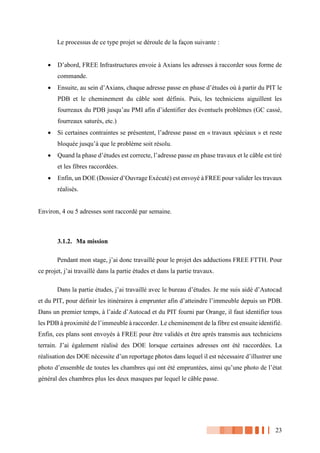 23
Le processus de ce type projet se déroule de la façon suivante :
 D’abord, FREE Infrastructures envoie à Axians les adresses à raccorder sous forme de
commande.
 Ensuite, au sein d’Axians, chaque adresse passe en phase d’études où à partir du PIT le
PDB et le cheminement du câble sont définis. Puis, les techniciens aiguillent les
fourreaux du PDB jusqu’au PMI afin d’identifier des éventuels problèmes (GC cassé,
fourreaux saturés, etc.)
 Si certaines contraintes se présentent, l’adresse passe en « travaux spéciaux » et reste
bloquée jusqu’à que le problème soit résolu.
 Quand la phase d’études est correcte, l’adresse passe en phase travaux et le câble est tiré
et les fibres raccordées.
 Enfin, un DOE (Dossier d’Ouvrage Exécuté) est envoyé à FREE pour valider les travaux
réalisés.
Environ, 4 ou 5 adresses sont raccordé par semaine.
3.1.2. Ma mission
Pendant mon stage, j’ai donc travaillé pour le projet des adductions FREE FTTH. Pour
ce projet, j’ai travaillé dans la partie études et dans la partie travaux.
Dans la partie études, j’ai travaillé avec le bureau d’études. Je me suis aidé d’Autocad
et du PIT, pour définir les itinéraires à emprunter afin d’atteindre l’immeuble depuis un PDB.
Dans un premier temps, à l’aide d’Autocad et du PIT fourni par Orange, il faut identifier tous
les PDB à proximité de l’immeuble à raccorder. Le cheminement de la fibre est ensuite identifié.
Enfin, ces plans sont envoyés à FREE pour être validés et être après transmis aux techniciens
terrain. J’ai également réalisé des DOE lorsque certaines adresses ont été raccordées. La
réalisation des DOE nécessite d’un reportage photos dans lequel il est nécessaire d’illustrer une
photo d’ensemble de toutes les chambres qui ont été empruntées, ainsi qu’une photo de l’état
général des chambres plus les deux masques par lequel le câble passe.
 