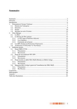 2
Sommaire
Sommaire ................................................................................................................................... 2
Glossaire..................................................................................................................................... 3
Introduction ................................................................................................................................ 6
1. Présentation d’Axians Toulouse......................................................................................... 7
1.1. Histoire de l’entreprise ................................................................................................ 7
1.2. Structure....................................................................................................................... 9
1.3. Projets........................................................................................................................ 10
1.4. Ma place au sein d’Axians......................................................................................... 10
2. Fibre Optique.................................................................................................................... 11
2.1. La fibre ...................................................................................................................... 11
2.2. Le Réseau de fibre optique ........................................................................................ 15
2.2.1. Le PIT (plan d’Itinéraire télécom) ..................................................................... 15
2.2.2. Les Chambres..................................................................................................... 16
2.2.3. Extrémités de la liaison ...................................................................................... 17
2.3. Les BPE (boitiers de Protection d’Epissures)............................................................ 18
2.4. Architecture FTTH (Fiber To The Home)................................................................. 20
3. Différents projets.............................................................................................................. 22
3.1. Projet FREE FTTH.................................................................................................... 22
3.1.1. Présentation ........................................................................................................ 22
3.1.2. Ma mission......................................................................................................... 23
3.2. Projet de raccordement SPL RIN .............................................................................. 25
3.2.1. Présentation ........................................................................................................ 25
3.2.2. Ma mission......................................................................................................... 27
3.3. Projet montée en débit NRA MeD (Montée en Débit) Ariège.................................. 30
3.3.1. Présentation ........................................................................................................ 30
3.3.2. Ma mission......................................................................................................... 32
3.4. Migration BLO Ariège à partir de l’installation des NRA MeD............................... 35
3.4.1. Présentation ........................................................................................................ 35
3.4.2. Ma Mission......................................................................................................... 37
Conclusion................................................................................................................................ 39
Bibliographie............................................................................................................................ 40
Annexes.................................................................................................................................... 41
Table des illustrations............................................................................................................... 43
 