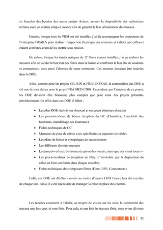 33
en fonction des besoins des autres projets Axians, assurer la disponibilité des techniciens
terrains avec un certain temps d’avance afin de garantir le bon déroulement des travaux.
Ensuite, lorsque tous les PRM ont été installés, j’ai dû accompagner les inspecteurs de
l’entreprise DRAKA pour réaliser l’inspection électrique des armoires et valider que celles-ci
étaient correctes avant de les mettre sous tension.
De même, lorsque les tiroirs optiques de 12 fibres étaient installés, j’ai pu réaliser les
mesures afin de valider le bon état des fibres dans la liaison et confirmer le bon état de soudures
et connecteurs, mais aussi l’absence de toute contrainte. Ces mesures devaient être insérées
dans le DOE.
Ainsi, comme pour les projets SPL RIN et FREE INFRAS, la composition des DOE a
été une de mes tâches pour le projet NRA MED CD09. Cependant, par l’ampleur de ce projet,
les DOE devaient être beaucoup plus complet que pour ceux des projets présentés
précédemment. En effet, dans ces DOE il fallait :
 Les plan DOE réalisés sur Autocad et occupant plusieurs planches
 Les procès-verbaux de bonne réception du GC (Chambres, Etanchéité des
fourreaux, mandrinage des fourreaux)
 Fiches techniques de GC
 Memento de pose de câbles avec spécificités et capacités de câbles
 Les plans de boîtes et synoptiques de raccordement
 Les différents dossiers mesures
 Les procès-verbaux de bonne réception des tourets, ainsi que des « test touret »
 Les procès-verbaux de réception de fibre. C’est-à-dire que la disposition du
câble est bien conforme dans chaque chambre.
 Fiches techniques des composant fibres (Fibre, BPE, Connecteurs)
Enfin, ces DOE ont dû être transmis au maitre d’œuvre EGIS France lors des recettes
de chaque site. Ainsi, il a été nécessaire de manager la mise en place des recettes.
Les recettes consistent à valider, au moyen de visites sur les sites, la conformité des
travaux une fois ceux-ci sont finis. Pour cela, et une fois les travaux finis, nous avons dû nous
 