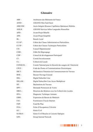 3
Glossaire
ABF : Architectes des Bâtiments de France
AFSO : AXIANS Fibre Sud-Ouest
AIRCOM : Accès Intégrés Réseaux Capillaires Opérateurs Mobiles
ASILR : AXIANS Services Infras Languedoc Roussillon
APD : Avant-Projet Détaillé
APS : Avant-Projet Simplifié
BL : Boucle Local
CCAP : Cahier des Clause Administratives Particulières
CCTP : Cahier des Clauses Techniques Particulières
CD : Conseil Départemental
CDD : Câble De Dégroupage
CDP : Conseil de développement Participatif
CI : Comité Investissement
CL : Collectivité Locale
CONSUEL : Comité National pour la Sécurité des usagers de l’électricité
CPCE : Code des Postes et Communications Electroniques
DICT : Déclaration d’Intention de Commencement de Travaux
DOE : Dossier Ouvrage Exécuté
DSL : Digital Subsciber Line
DSLAM : Digital Subscriber Line Acces Multiplexer
DT : Déclarations de Travaux
DPV : Demande Permission de Voirie
DRCL : Direction des Relation avec les Collectivités Locales
DTA : Diagnostic Technique Amiante
EBM : Expression de Besoin de Matériels
FAI : Fournisseur d’Accès Internet
FDP : Fond De Plan
FOA : Fiche d’Occupation d’Alvéole
GC : Génie Civil
GCBLO : Génie Civil Boucles et Liaisons Optiques
GIN : Group Internal Network
 