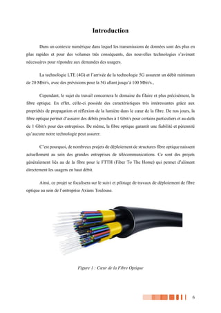 6
Introduction
Dans un contexte numérique dans lequel les transmissions de données sont des plus en
plus rapides et pour des volumes très conséquents, des nouvelles technologies s’avèrent
nécessaires pour répondre aux demandes des usagers.
La technologie LTE (4G) et l’arrivée de la technologie 5G assurent un débit minimum
de 20 Mbit/s, avec des prévisions pour la 5G allant jusqu’à 100 Mbit/s.,
Cependant, le sujet du travail concernera le domaine du filaire et plus précisément, la
fibre optique. En effet, celle-ci possède des caractéristiques très intéressantes grâce aux
propriétés de propagation et réflexion de la lumière dans le cœur de la fibre. De nos jours, la
fibre optique permet d’assurer des débits proches à 1 Gbit/s pour certains particuliers et au-delà
de 1 Gbit/s pour des entreprises. De même, la fibre optique garantit une fiabilité et pérennité
qu’aucune notre technologie peut assurer.
C’est pourquoi, de nombreux projets de déploiement de structures fibre optique naissent
actuellement au sein des grandes entreprises de télécommunications. Ce sont des projets
généralement liés au de la fibre pour le FTTH (Fiber To The Home) qui permet d’aliment
directement les usagers en haut débit.
Ainsi, ce projet se focalisera sur le suivi et pilotage de travaux de déploiement de fibre
optique au sein de l’entreprise Axians Toulouse.
Figure 1 : Cœur de la Fibre Optique
 