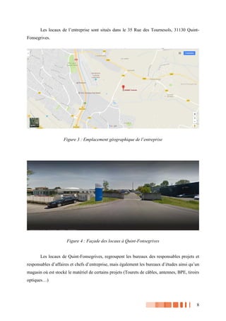 8
Les locaux de l’entreprise sont situés dans le 35 Rue des Tournesols, 31130 Quint-
Fonsegrives.
Figure 3 : Emplacement géographique de l’entreprise
Figure 4 : Façade des locaux à Quint-Fonsegrives
Les locaux de Quint-Fonsegrives, regroupent les bureaux des responsables projets et
responsables d’affaires et chefs d’entreprise, mais également les bureaux d’études ainsi qu’un
magasin où est stocké le matériel de certains projets (Tourets de câbles, antennes, BPE, tiroirs
optiques…)
 