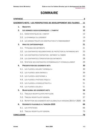 G R E N O B L E A L PE S M E T R O P O L E   Etude en vue d’un Schéma Directeur pour le développement des EnRs
                                                                                                G I S EM ENT S NE TS



                                             SOMMAIRE
SYNTHESE                                                                                                          6

GISEMENTS NETS / LES PERSPECTIVES DE DEVELOPPEMENT DES FILIERES                                                 11

           1.         OBJECTIFS                                                                                 11

           2.         LES DONNEES SOCIO-ECONOMIQUES : L’HABITAT                                                 12

                2.1. CARACTERISTIQUES DE L’HABITAT                                                              12

                2.2. LA DYNAMIQUE DU LOGEMENT                                                                   19

                2.3. LES GRANDS PROJETS DE CONSTRUCTION ET D’AMENAGEMENT                                        20

           3.         ANALYSE CARTOGRAPHIQUE                                                                    21

                3.1. TYPOLOGIE DES BATIMENTS                                                                    21

                3.2. LES CONTRAINTES REGLEMENTAIRES DE PROTECTION DU PATRIMOINE BATI                            23

                3.3. LES CONTRAINTES D’EXPOSITION : BATIMENT A L’OMBRE                                          26

                3.4. LES CONTRAINTES D’ORIENTATION DES BATIMENTS                                                28

                3.5. SYNTHESE DES CONTRAINTES PATRIMONIALES ET D’ENSOLEILLEMENT                                 29

           4.         PRESENTATION DES GISEMENTS NETS                                                           30

                4.1. LES FILIERES « SOLAIRE THERMIQUE »                                                         30

                4.2. LES FILIERES « BOIS ENERGIE »                                                              39

                4.3. LES FILIERES « GEOTHERMIE »                                                                43

                4.4. LES FILIERES « PHOTOVOLTAÏQUE »                                                            46

                4.5. LES FILIERES « HYDROELECTRICITE »                                                          51

                4.6. LES FILIERES « EOLIEN »                                                                    51

           5.         BILAN GLOBAL DES GISEMENTS NETS                                                           56

                5.1. TABLEAUX RECAPITULATIFS PAR FILIERE                                                        56

                5.2. TABLEAU RECAPITULATIF GENERAL                                                              57

                5.3. REPARTITION DES GISEMENTS NETS GLOBAUX AUX HORIZONS 2015 ET 2020                           58

           6.         GISEMENTS PLAUSIBLES A L’HORIZON 2020                                                     66

                6.1. LES HYPOTHESES                                                                             66

                6.2. TABLEAU RECAPITULATIF GENERAL                                                              73

CONCLUSION                                                                                                      78




AXENNE                                             MARS 2009                                                    P.3
 