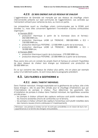 G R E N O B L E A L PE S M E T R O P O L E          Etude en vue d’un Schéma Directeur pour le développement des EnRs
                                                                                                       G I S EM ENT S NE TS



                      4.2.5. LE BOIS ENERGIE SUR LES RESEAUX DE CHALEUR
L’agglomération de Grenoble est marquée par ses réseaux de chauffage urbain
interconnectés présents sur sept communes de l’agglomération. Les centrales qui
l’alimentent utilisent pour certaines du bois, au moins en partie.

Les prospectives quant au chauffage urbain communiquées par la CCIAG sont
données ici, mais elles concernent également l’incinération d’autres combustibles
organiques :
   - à l’horizon 2010 :
          production thermique à partir de la biomasse (bois et farines) :
          202 000 MWh/an,
          production thermique UIOM LA TRONCHE : 300 000 MWh x 0,5 =
          150 000 MWh/an,
          production électrique POTERNE : 12 500 MWh à partir de la biomasse,
          production électrique UIOM LA TRONCHE : 36 000 MWh x 0,5 =
          18 000 MWh/an,
   - à l’horizon 2020 :
          production thermique à partir de la biomasse : 270 000 MWh/an,
          production électrique POTERNE : 22 000 MWh/an à partir de la biomasse.

Nous avons tenu pris en compte les projets Giant et Campus en prenant l’hypothèse
de deux réseaux de chaleur bois énergie qui totaliserait une production de
50 000 MWh/an.

En ce qui concerne des réseaux de chaleur plus petits, mis en place par exemple
autour d’un bâtiment public, ils sont inclus dans le paragraphe précédent.

        4.3. LES FILIERES « GEOTHERMIE »

                      4.3.1.             DANS L’HABITAT INDIVIDUEL
Dans l’habitat individuel, l’énergie exploitable est la géothermie de surface, dite « très
basse énergie » ; elle ne peut être utilisée pour le chauffage d’habitations que par
l’intermédiaire de pompes à chaleur. Pour déterminer les gisements nets
d’installation de pompes à chaleur dans l’habitat individuel, les hypothèses suivantes
ont été prises :
  - les pompes à chaleur utilisant des capteurs verticaux sont plutôt installées dans
    les maisons existantes (moins de contraintes sur le terrain),
  - les pompes à chaleur utilisant des capteurs horizontaux sont plutôt installées dans
    des maisons neuves (moins onéreuses à l’investissement).

  Remarque : Les pompes à chaleur air/air ne sont pas considérées ici en raison de leurs non-
  appartenances à la famille des énergies renouvelables.




AXENNE                                                    MARS 2009                                                   P.43
 