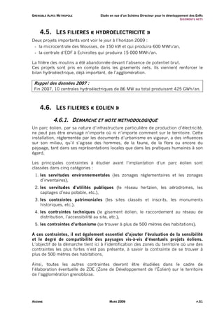 G R E N O B L E A L PE S M E T R O P O L E   Etude en vue d’un Schéma Directeur pour le développement des EnRs
                                                                                                G I S EM ENT S NE TS



        4.5. LES FILIERES « HYDROELECTRICITE »
Deux projets importants vont voir le jour à l’horizon 2009 :
 - la microcentrale des Mousses, de 150 kW et qui produira 600 MWh/an,
 - la centrale d’EDF à Echirolles qui produira 15 000 MWh/an.

La filière des moulins a été abandonnée devant l’absence de potentiel brut.
Ces projets sont pris en compte dans les gisements nets. Ils viennent renforcer le
bilan hydroélectrique, déjà important, de l’agglomération.

  Rappel des données 2007 :
  Fin 2007, 10 centrales hydroélectriques de 86 MW au total produisant 425 GWh/an.



        4.6. LES FILIERES « EOLIEN »

                      4.6.1. DEMARCHE ET NOTE METHODOLOGIQUE
Un parc éolien, par sa nature d’infrastructure particulière de production d’électricité,
ne peut pas être envisagé n’importe où ni n’importe comment sur le territoire. Cette
installation, réglementée par les documents d’urbanisme en vigueur, a des influences
sur son milieu, qu’il s’agisse des hommes, de la faune, de la flore ou encore du
paysage, tant dans ses représentations locales que dans les pratiques humaines à son
égard.

Les principales contraintes à étudier avant l’implantation d’un parc éolien sont
classées dans cinq catégories :
  1. les servitudes environnementales (les zonages réglementaires et les zonages
     d’inventaires),
  2. les servitudes d’utilités publiques (le réseau hertzien, les aérodromes, les
     captages d’eau potable, etc.),
  3. les contraintes patrimoniales (les sites classés et inscrits, les monuments
     historiques, etc.),
  4. les contraintes techniques (le gisement éolien, le raccordement au réseau de
     distribution, l’accessibilité au site, etc.),
  5. les contraintes d’urbanisme (se trouver à plus de 500 mètres des habitations).

A ces contraintes, il est également essentiel d’ajouter l’évaluation de la sensibilité
et le degré de compatibilité des paysages vis-à-vis d’éventuels projets éoliens.
L’objectif de la démarche tient ici à l’identification des zones du territoire où une des
contraintes les plus fortes n’est pas présente, à savoir la contrainte de se trouver à
plus de 500 mètres des habitations.

Ainsi, toutes les autres contraintes devront être étudiées dans le cadre de
l’élaboration éventuelle de ZDE (Zone de Développement de l’Éolien) sur le territoire
de l’agglomération grenobloise.




AXENNE                                             MARS 2009                                                   P.51
 