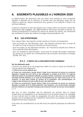G R E N O B L E A L PE S M E T R O P O L E   Etude en vue d’un Schéma Directeur pour le développement des EnRs
                                                                                                G I S EM ENT S NE TS




6.           GISEMENTS PLAUSIBLES A L’HORIZON 2020
La détermination des gisements nets par filière rend possible le choix d’objectifs
réalistes à atteindre sur le territoire, et permet ainsi aux décideurs d’agir afin de
mettre en place les moyens nécessaires pour parvenir à ces objectifs à travers une
politique adéquate.

L’exercice consiste à se fixer des objectifs pour chaque filière qui tiennent compte des
dynamiques déjà engagées, des réglementations thermiques actuelles et futures, du
nombre d’entreprises et d’artisans en mesure de réaliser les travaux, de l’attractivité
des installations auprès des maîtres d’ouvrage et des propriétaires, etc.


        6.1. LES HYPOTHESES
Pour chaque filière, des objectifs ont été calculés en fonction principalement :
- pour les projets sur des bâtiments neufs : des objectifs annoncés dans le projet de
  loi relatif à la mise en œuvre du Grenelle de l’Environnement,
- pour les projets sur des bâtiments existants : de l’importance actuelle de la filière et
  de sa capacité à être démultipliée,
- pour les installations décentralisées : d’une prise en compte des projets importants
  qui verront le jour grâce aux investissements des principaux fournisseurs d’énergie
  (CCIAG, EDF, etc.).


                      6.1.1. L’IMPACT DE LA REGLEMENTATION THERMIQUE
Sur les bâtiments neufs
L’article 4 du projet de loi de programme relatif à la mise en œuvre du Grenelle de
l’environnement est rédigé ainsi :
« L’État se fixe comme objectifs que :
a) Toutes les constructions neuves faisant l’objet d’une demande de permis de construire
déposée à compter de la fin 2012 et, par anticipation à compter de fin 2010, s’il s’agit de
bâtiments publics et de bâtiments affectés au secteur tertiaire, présentent une consommation
d’énergie primaire inférieure à un seuil de 50 kilowattheures par mètre carré et par an en
moyenne, ce seuil étant modulé en fonction de la localisation, des caractéristiques, de
l’usage et des émissions de gaz à effet de serre des bâtiments ;
b) Toutes les constructions neuves faisant l’objet d’une demande de permis de construire
déposée à compter de la fin 2020 présentent, sauf exception, une consommation d’énergie
primaire inférieure à la quantité d’énergie qu’ils produiront à partir de sources renouvelables ;
[…]. »

Dès lors, on peut considérer que les bâtiments qui rentrent dans le champ
d’application du paragraphe a) ne nécessiteront que de faibles besoins de chauffage
et ceux rentrant dans le cadre du paragraphe b) auront des besoins de chauffage
presque nuls et possèderont des installations fonctionnant aux énergies renouvelables
obligatoirement (sauf exception).

C’est selon ces considérations qu’ont été choisis les objectifs appliqués aux bâtiments
neufs.


AXENNE                                             MARS 2009                                                   P.66
 