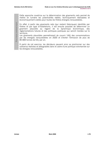 G R E N O B L E A L PE S M E T R O P O L E             Etude en vue d’un Schéma Directeur pour le développement des EnRs
                                                                                                          G I S EM ENT S NE TS




                          Cette approche novatrice sur la détermination des gisements nets permet de
                          mettre en lumière les potentialités réelles, techniquement réalisables et
                          économiquement viables pour toutes les filières énergies renouvelables.
  POLITIQUE ENERGETIQUE



                          En effet, à partir des gisements nets (qui restent théoriques) identifiés par
                          filières et par type d'installations, il est ensuite possible de déterminer un
                          gisement plausible au regard de la dynamique économique, des
                          réglementations futures et des politiques publiques qui seront menées sur le
                          territoire.
                          Les gisements plausibles permettraient de couvrir 14% des consommations
                          par les énergies renouvelables en 2020 et d’éviter l’émission de plus de
                          85 000 tonnes de CO2 par an.

                          À partir de cet exercice, les décideurs peuvent ainsi se positionner sur des
                          scénarios réalistes et atteignables dans le cadre d'une politique volontariste sur
                          les énergies renouvelables.




AXENNE                                                       MARS 2009                                                   P.79
 