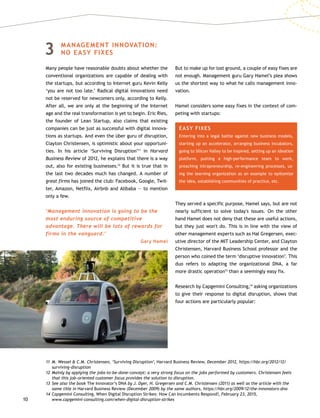 10
3	MANAGEMENT INNOVATION:
NO EASY FIXES
Many people have reasonable doubts about whether the
conventional organizations are capable of dealing with
the startups, but according to Internet guru Kevin Kelly
‘you are not too late.’ Radical digital innovations need
not be reserved for newcomers only, according to Kelly.
After all, we are only at the beginning of the Internet
age and the real transformation is yet to begin. Eric Ries,
the founder of Lean Startup, also claims that existing
companies can be just as successful with digital innova-
tions as startups. And even the über guru of disruption,
Clayton Christensen, is optimistic about your opportuni-
ties. In his article ‘Surviving Disruption’11
in Harvard
Business Review of 2012, he explains that there is a way
out, also for existing businesses.12
But it is true that in
the last two decades much has changed. A number of
great firms has joined the club: Facebook, Google, Twit-
ter, Amazon, Netflix, Airbnb and Alibaba — to mention
only a few.
‘Management innovation is going to be the
most enduring source of competitive
advantage. There will be lots of rewards for
firms in the vanguard.’
Gary Hamel
But to make up for lost ground, a couple of easy fixes are
not enough. Management guru Gary Hamel’s plea shows
us the shortest way to what he calls management inno-
vation.
Hamel considers some easy fixes in the context of com-
peting with startups:
EASY FIXES
Entering into a legal battle against new business models,
starting up an accelerator, arranging business incubators,
going to Silicon Valley to be inspired, setting up an ideation
platform, putting a high-performance team to work,
preaching intrapreneurship, re-engineering processes, us-
ing the learning organization as an example to epitomize
the idea, establishing communities of practice, etc.
They served a specific purpose, Hamel says, but are not
nearly sufficient to solve today's issues. On the other
hand Hamel does not deny that these are useful actions,
but they just won't do. This is in line with the view of
other management experts such as Hal Gregersen, exec-
utive director of the MIT Leadership Center, and Clayton
Christensen, Harvard Business School professor and the
person who coined the term ‘disruptive innovation’. This
duo refers to adapting the organizational DNA, a far
more drastic operation13
than a seemingly easy fix.
Research by Capgemini Consulting,14
asking organizations
to give their response to digital disruption, shows that
four actions are particularly popular:
11	M. Wessel  C.M. Christensen, ‘Surviving Disruption’, Harvard Business Review, December 2012, https://hbr.org/2012/12/
surviving-disruption
12	Mainly by applying the jobs-to-be-done-concept: a very strong focus on the jobs performed by customers. Christensen feels
that this job-oriented customer focus provides the solution to disruption.
13	See also the book The Innovator’s DNA by J. Dyer, H. Gregersen and C.M. Christensen (2011) as well as the article with the
same title in Harvard Business Review (December 2009) by the same authors, https://hbr.org/2009/12/the-innovators-dna
14	Capgemini Consulting, When Digital Disruption Strikes: How Can Incumbents Respond?, February 23, 2015,
www.capgemini-consulting.com/when-digital-disruption-strikes
 