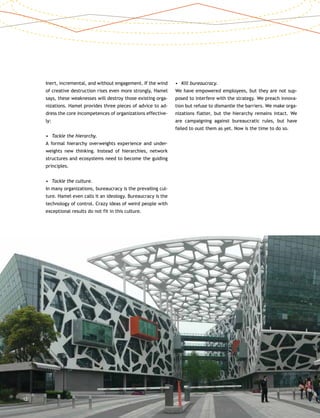 12
Inert, incremental, and without engagement. If the wind
of creative destruction rises even more strongly, Hamel
says, these weaknesses will destroy those existing orga-
nizations. Hamel provides three pieces of advice to ad-
dress the core incompetences of organizations effective-
ly:
•	 Tackle the hierarchy.
A formal hierarchy overweights experience and under-
weights new thinking. Instead of hierarchies, network
structures and ecosystems need to become the guiding
principles.
•	 Tackle the culture.
In many organizations, bureaucracy is the prevailing cul-
ture. Hamel even calls it an ideology. Bureaucracy is the
technology of control. Crazy ideas of weird people with
exceptional results do not fit in this culture.
•	 Kill bureaucracy.
We have empowered employees, but they are not sup-
posed to interfere with the strategy. We preach innova-
tion but refuse to dismantle the barriers. We make orga-
nizations flatter, but the hierarchy remains intact. We
are campaigning against bureaucratic rules, but have
failed to oust them as yet. Now is the time to do so.
 