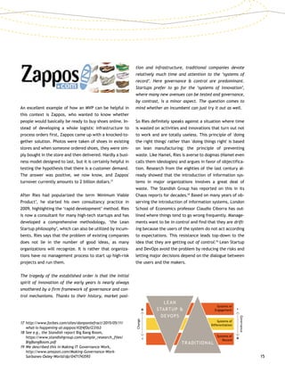 15
An excellent example of how an MVP can be helpful in
this context is Zappos, who wanted to know whether
people would basically be ready to buy shoes online. In-
stead of developing a whole logistic infrastructure to
process orders first, Zappos came up with a knocked-to-
gether solution. Photos were taken of shoes in existing
stores and when someone ordered shoes, they were sim-
ply bought in the store and then delivered. Hardly a busi-
ness model designed to last, but it is certainly helpful in
testing the hypothesis that there is a customer demand.
The answer was positive, we now know, and Zappos'
turnover currently amounts to 2 billion dollars.17
After Ries had popularized the term 'Minimum Viable
Product’, he started his own consultancy practice in
2009, highlighting the ‘rapid development’ method. Ries
is now a consultant for many high-tech startups and has
developed a comprehensive methodology, ‘the Lean
Startup philosophy’, which can also be utilized by incum-
bents. Ries says that the problem of existing companies
does not lie in the number of good ideas, as many
organizations will recognize. It is rather that organiza-
tions have no management process to start up high-risk
projects and run them.
The tragedy of the established order is that the initial
spirit of innovation of the early years is nearly always
smothered by a firm framework of governance and con-
trol mechanisms. Thanks to their history, market posi-
tion and infrastructure, traditional companies devote
relatively much time and attention to the ‘systems of
record’. Here governance  control are predominant.
Startups prefer to go for the ‘systems of innovation’,
where many new avenues can be tested and governance,
by contrast, is a minor aspect. The question comes to
mind whether an incumbent can just try it out as well.
So Ries definitely speaks against a situation where time
is wasted on activities and innovations that turn out not
to work and are totally useless. This principle of 'doing
the right things' rather than 'doing things right' is based
on lean manufacturing: the principle of preventing
waste. Like Hamel, Ries is averse to dogmas (Hamel even
calls them ideologies) and argues in favor of objectifica-
tion. Research from the eighties of the last century al-
ready showed that the introduction of information sys-
tems in major organizations involves a great deal of
waste. The Standish Group has reported on this in its
Chaos reports for decades.18
Based on many years of ob-
serving the introduction of information systems, London
School of Economics professor Claudio Ciborra has out-
lined where things tend to go wrong frequently. Manage-
ments want to be in control and find that they are drift-
ing because the users of the system do not act according
to expectations. This resistance leads top-down to the
idea that they are getting out of control.19
Lean Startup
and DevOps avoid the problem by reducing the risks and
letting major decisions depend on the dialogue between
the users and the makers.
17	http://www.forbes.com/sites/danpontefract/2015/05/11/
what-is-happening-at-zappos/#3f4f0a1231b3
18	See e.g., the Standish report Big Bang Boom,
https://www.standishgroup.com/sample_research_files/
BigBangBoom.pdf
19	We described this in Making IT Governance Work,
http://www.amazon.com/Making-Governance-Work-
Sarbanes-Oxley-World/dp/0471743593
LEAN
STARTUP 
DEVOPS
TRADITIONAL
Systems of
Engagement
Systems of
Differentiation
Systems of
Record
Governance
-+
Change
-+
 