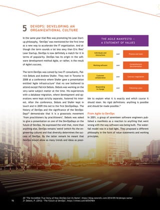 5	DEVOPS: DEVELOPING AN
ORGANIZATIONAL CULTURE
In the same year that Ries was promoting his Lean Start-
up philosophy, ‘DevOps’ was mentioned for the first time
as a new way to accelerate the IT organization. And al-
though the term sounds a lot less sexy than Eric Ries’
Lean Startup, DevOps is now definitely a match for it in
terms of popularity. DevOps has its origin in the soft-
ware development method Agile, or rather, is the result
of Agile's success.
The term DevOps was coined by two IT consultants, Pat-
rick Debois and Andrew Shafer. They met in Toronto in
2008 at a conference where Shafer gave a presentation
entitled 'Agile infrastructure’ that no one bothered to
attend except Patrick Debois. Debois was working on the
very same subject matter at the time. His experiences
with a database migration, where development and op-
erations were kept strictly separate, fostered his inter-
est. After the conference, Debois and Shafer kept in
touch and in 2009 this led to the first DevOpsDays. The
history of DevOps and the significance of the DevOps-
Days20
demonstrate that it is a grassroots movement
‘from practitioners by practitioners’. Debois was asked
to give a presentation on one of the DevOpsDays on the
future of DevOps. He expressed the wish that, more than
anything else, DevOps remains 'weird' (which fits the en-
gineering culture) and that diversity determines the suc-
cess of DevOps. By the latter remark he meant that
DevOps should allow as many trends and ideas as possi-
ble to explain what it is exactly and which course it
should steer. No rigid definitions: anything is possible
and should be made possible.21
From Agile to DevOps
In 2001, a group of seventeen software engineers pub-
lished a manifesto as a reaction to anything that went
wrong with the way software was being built. The water-
fall model was in a bad light. They proposed a different
philosophy in the form of value statements and working
principles.
THE AGILE MANIFESTO —
A STATEMENT OF VALUES
Individuals and
interactions
Working software
Customer
collaboration
Responding
to change
Process and toolsover
over
over
over
Comprehensive
documentation
Contract negotiation
Following a plan
20	‘The Incredible True Story of How DevOps Got Its Name’, https://blog.newrelic.com/2014/05/16/devops-name/
21	Debois, P. (2013): ‘The Future of DevOps’, https://vimeo.com/6554746416
 