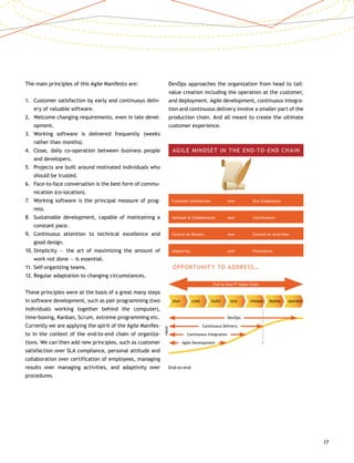 17
The main principles of this Agile Manifesto are:
1.	Customer satisfaction by early and continuous deliv-
ery of valuable software.
2.	Welcome changing requirements, even in late devel-
opment.
3.	Working software is delivered frequently (weeks
rather than months).
4.	Close, daily co-operation between business people
and developers.
5.	Projects are built around motivated individuals who
should be trusted.
6.	Face-to-face conversation is the best form of commu-
nication (co-location).
7.	Working software is the principal measure of prog-
ress.
8.	Sustainable development, capable of maintaining a
constant pace.
9.	Continuous attention to technical excellence and
good design.
10.	Simplicity — the art of maximizing the amount of
work not done — is essential.
11.	Self-organizing teams.
12.	Regular adaptation to changing circumstances.
These principles were at the basis of a great many steps
in software development, such as pair programming (two
individuals working together behind the computer),
time-boxing, Kanban, Scrum, extreme programming etc.
Currently we are applying the spirit of the Agile Manifes-
to in the context of the end-to-end chain of organiza-
tions. We can then add new principles, such as customer
satisfaction over SLA compliance, personal attitude and
collaboration over certification of employees, managing
results over managing activities, and adaptivity over
procedures.
DevOps approaches the organization from head to tail:
value creation including the operation at the customer,
and deployment. Agile development, continuous integra-
tion and continuous delivery involve a smaller part of the
production chain. And all meant to create the ultimate
customer experience.
value
AGILE MINDSET IN THE END-TO-END CHAIN
Customer Satisfaction	 over	 SLA Compliance
Attitude  Collaboration	 over	 Certification
Control on Results	 over	 Control on Activities
Adaptivity	 over	Procedures
OPPORTUNITY TO ADDRESS…
End-to-End IT Value Chain
	plan	 code	 build	 test	 release	 deploy	 operate
DevOps
Continuous Delivery
Continuous Integration
Agile Development
End-to-end
 
