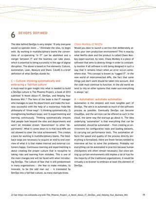 19
6	DEVOPS DEFINED
The idea behind DevOps is very simple: ‘If only everyone
would co-operate more ...’ Eliminate the silos, to begin
with. By working in multidisciplinary teams the conven-
tions of co-operating ‘in IT’ can be abolished and a
merger between IT and the business can take place,
which is essential to being successful in this age of digital
disruption. The above is based on five elements: Culture,
Automation, Lean, Measure and Share. CALMS is a brief
definition of what DevOps stands for.
C — Culture: thinking systematically and
embracing a ‘fail-fast culture'
A must-read to gain insight into what is needed to build
a DevOps culture is The Phoenix Project, a book of 2013
subtitled ‘A Novel About IT, DevOps, and Helping Your
Business Win'.23
The hero of the book is the IT manager
who manages to save his department and make the busi-
ness successful with the help of a mysterious Yoda-like
philosophy of ‘three ways’: 1) thinking systematically; 2)
strengthening feedback loops; and 3) experimenting and
learning continuously. Thinking systematically ensures
that people look beyond the silos and departments and
won't let mistakes stream ‘downstream’ to other ‘de-
partments’. What it comes down to is that local KPIs are
not allowed to steer the total achievement. This creates
a basis for working in multidisciplinary teams. The feed-
back loops are necessary to acquire an end-to-end over-
view of what it is that makes internal and external cus-
tomers happy. Continuous learning and experimenting is
about creating the proper culture that is receptive to
taking risks and learning from mistakes. This is one of
the main changes one will be faced with when introduc-
ing DevOps. The culture of fear that is still predominant
in many organizations — the fear to make mistakes, to
innovate, to be the odd man out — is translated by
DevOps into a fail-fast culture, as many startups know.
Chaos Monkey of Netflix
Would you dare to launch a service that deliberately at-
tacks your own production environment? This is exactly
what Netflix does and the product is called Chaos Mon-
key (open-sourced, by now). Chaos Monkey is a piece of
software that aims to destroy things in order to constant-
ly monitor if all software is still being designed in such a
way that it remains intact when an error occurs some-
where else. This concept is known as ‘rugged IT’. In the
new world of interconnected APIs, the fact that some
things just don't work should be taken into account. And
the code must continue to function. In the old world we
tend to rely on other systems that make sure everything
is always ‘up’.
A — Automation: automate automation
Automation is the simplest and most tangible part of
DevOps. The aim is to automate as much of the software
process as possible. Eventually DevOps can become
Cloud­Ops, and the services can be offered as such in the
cloud, the same way the startups go about it. The idea
underlying ‘automation’ is that everything that can be
automated, should be automated — from creating an en-
vironment for configuration tools and loading datasets,
to carrying out performance tests. This automation af-
fects the speed and quality of the process directly (ev-
erything is formalized, there are fewer heroes needed to
intervene ad hoc to solve the problems). Probably not
everything can be automated in practice because human
checkpoints will often remain necessary; but since set-
ting up certain environments still implies a lot of fuss for
the majority of the traditional organizations, it would be
virtually a no-brainer to embrace at least this element of
DevOps.
23	See https://en.wikipedia.org/wiki/The_Phoenix_Project:_A_Novel_About_IT,_DevOps,_and_Helping_Your_Business_Win
 